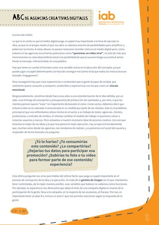 10
ABCDE AGENCIAS CREATIVAS DIGITALES
10
Volver al indice
encima del medio.
Lo que sí es cierto es que el medio digital juega un papel muy importante a la hora de ejecutar la
idea, ya que es el propio medio el que nos abre un abanico enorme de posibilidades para amplificar y
potenciar la misma. A estas alturas no parece necesario recordar cómo es el medio digital pero, como
todavía en las agencias escuchamos peticiones como “queremos un vídeo viral”, no está de más que
mencionemos su naturaleza bidireccional o la posibilidad de que el usuario tenga una actitud activa
frente al mensaje. Interactividad, en una palabra.
Hay que tener en cuenta el formato como una variable activa en la ejecución del concepto, ya que
puede jugar un papel determinante a la hora de conseguir ese Santo Grial que todas las marcas buscan
llamado “engagement”.
Para conseguirlo hay que crear experiencias o contenidos que la gente busque de verdad, que
realmente quiera consumir y compartir, contenidos y experiencias con las que creen un vínculo
emocional.
Desgraciadamente, asistimos desde hace unos años a una estandarización de la idea debida, por un
lado, a los timings de concepción y presupuestos de producción tan apretados y, por otro, a que los
clientes parecen querer “estar” sin importarles demasiado el cómo. Como sector, debemos decir que
la buena idea no es valorada ni remunerada en su medida por parte de los clientes. Este es el problema
principal al que nos enfrentamos ahora mismo en el sector y es trabajo de todos: agencias, clientes,
productoras y centrales de medios, el intentar cambiar el modelo de trabajo si queremos volver a
conectar usuarios y marcas. Pero volvamos a nuestro escenario ideal de proceso creativo. Una vez que
tenemos la mejor de las ideas y lo que nos parece la mejor ejecución, hay un ejercicio fundamental
que, muchas veces desde las agencias, nos olvidamos de realizar, y es ponernos en la piel del usuario y
responder de forma honesta a la pregunta:
Esta última pregunta nos sirve para hablar del último factor que juega un papel importante en el
proceso de concepción de la idea y la ejecución. Se trata de la gestión de riesgos con la que intentamos
tener controladas, de la mejor manera posible, esas variables que todavía no sabemos cómo funcionan.
Por ejemplo, la experiencia nos demuestra que dejar el éxito de una campaña digital en manos de la
participación de la gente, lleva a la campaña, en la mayoría de las ocasiones, al fracaso. Por eso, es
importante tener un plan B o incluso un plan C que nos permita reaccionar según la respuesta de la
gente.
¿Tú lo harías? ¿Tú consumirías
este contenido? ¿Lo compartirías?
¿Dejarías tus datos para participar esa
promoción? ¿Subirías tu foto o tu vídeo
para formar parte de ese contenido/
experiencia?
 