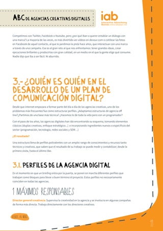 11
ABCDE AGENCIAS CREATIVAS DIGITALES
11
Volver al indice
Competimos con Twitter, Facebook o Youtube, pero ¿por qué iban a querer entablar un diálogo con
una marca? La mayoría de las veces, es más divertido ver vídeos en devour.com o cotillear las fotos
en Facebook de aquel contacto, al que le perdimos la pista hace años, que interactuar con una marca
a través de una campaña. Ese es el gran reto al que nos enfrentamos: tener grandes ideas, crear
ejecuciones brillantes y producirlas con gran calidad, en un medio en el que la gente elige qué consume.
Nadie dijo que iba a ser fácil. Ni aburrido.
3.- ¿ QUIeN ES QUIeN EN EL
DESARROLLO DE UN PLAN DE
COMUNICACIoN DIGITAL?
Desde que internet empezara a formar parte del día a día de las agencias creativas, uno de los
problemas más frecuentes fue cómo estructurar perfiles. ¿Adaptamos estructuras de agencia off
line?¿Partimos de una base más técnica? ¿Hacemos lo de toda la vida pero con un programador?
Con el paso de los años, las agencias digitales han ido encontrando su esquema, tomando elementos
clásicos (duplas creativas, enfoque estratégico...) e incorporando ingredientes nuevos o específicos del
sector (programación, tecnología, redes sociales y SEM…)
¿El resultado?
Una estructura llena de perfiles polivalentes con un amplio rango de conocimientos y recursos tanto
técnicos y creativos, que saben que el resultado de su trabajo se puede medir y contabilizar; desde la
primera visita, hasta el último like.
3.1. PERFILES DE LA AGENCIA DIGITAL
En el momento en que un briefing entra por la puerta, se ponen en marcha diferentes perfiles que
trabajan como bloques para llevar a buen término el proyecto. Estos perfiles no necesariamente
coinciden en todas las agencias.
1 MaXIMOS RESPONSABLES
Director general creativo/a: Supervisa la creatividad en la agencia y se involucra en algunas campañas
de forma más directa. Trabaja directamente con los directores creativos.
?
 