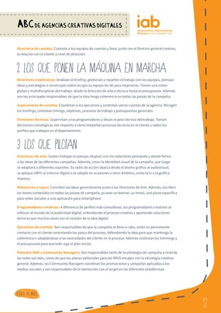 12
ABCDE AGENCIAS CREATIVAS DIGITALES
12
Volver al indice
Director/a de cuentas: Controla a los equipos de cuentas y lleva, junto con el Director general creativo,
la relación con el cliente a nivel de dirección.
2 LOS QUE PONEN LA MaQUINA EN MARCHA
Directores creativos/as: Analizan el briefing, gestionan y reparten el trabajo con los equipos, piensan
ideas y estrategias o construyen sobre las que su equipo les dé para mejorarlas. Tienen una visión
global y multidisciplinar del trabajo: desde la dirección de arte o técnica hasta el presupuesto. Además
son los principales responsables de que la idea tenga coherencia en todas las piezas de la campaña.
Supervisores de cuentas: Coordinan a los ejecutivos y controlan varias cuentas de la agencia. Recogen
los briefings, controlan timings, objetivos, procesos de trabajo y presupuestos generales.
Directores técnicos: Supervisan a los programadores y llevan el peso técnico del trabajo. Toman
decisiones estratégicas con respecto a cómo implantar procesos técnicos en el cliente y sobre los
perfiles que trabajan en el departamento.
3 LOS QUE PILOTAN
Directores de arte: Suelen trabajar en parejas (duplas) con los redactores pensando y dando forma
a las ideas de las diferentes campañas. Además, crean la identidad visual de la campaña, que luego
se adaptará a diferentes soportes. Su radio de acción abarca desde el diseño gráfico al audiovisual,
se aplique 100% al entorno digital o se adapte en ocasiones a otros ámbitos, como la tv o la gráfica
impresa.
Redactores o copys: Conciben las ideas generalmente junto a los Directores de Arte. Además, escriben
los textos contenidos en todas las piezas de campaña, ya sean un banner, un email, una pieza específica
para redes sociales o una aplicación para Smartphone.
Programadores creativos: A diferencia de perfiles más consultores, los programadores creativos se
enfocan al mundo de la publicidad digital, entendiendo el proceso creativo y aportando soluciones
técnicas que muchas veces son el corazón de la idea digital.
Ejecutivos de cuentas: Son responsables de que la campaña se lleve a cabo, están en permanente
contacto con el cliente controlando los pasos del proceso, defendiendo la idea para que mantenga la
coherencia o adaptándose a las necesidades del cliente en el proceso. Además controlan los timmings y
el presupuesto para que todo siga el plan inicial.
Planners SMO y Community Managers: Son responsables tanto de la estrategia de campaña a nivel de
las redes sociales, como de que los planes editoriales para las RRSS encajen con la estrategia creativa
general. Además, los Community Managers coordinan las promociones y campañas aplicadas a los
medios sociales y son responsables de la interacción con el target en las diferentes plataformas.
 