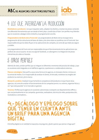 13
ABCDE AGENCIAS CREATIVAS DIGITALES
13
Volver al indice
4 LOS QUE ATERRIZAN LA PRODUCCIoN
Diseñadores y producers: Los que maquetan webs, adaptan los diseños y montan las piezas contando
con diferentes herramientas que van desde el html, php o JavaScript al Flash. Son perfiles muy hibridos
que en ocasiones cabalgan entre el diseño y la programación sencilla.
Programadores de Back-end y Front-end: Los programadores de Back-end se encargan de la
programación de las estructuras de bases de datos y de cómo éstas se coordinan con el Front-end. Son
responsables de que los datos fluyan en las aplicaciones de campaña, así como de que todo sea seguro
y estable.
Los programadores de Front-end son responsables de que el funcionamiento de las aplicaciones sea
perfecto de cara al usuario. Ya sea una app de Facebook, un advergame o la integración de piezas
interactivas de video en Youtube.
5 OTROS PERFILES
Además de estos, existen perfiles que se integran en diferentes momentos del proceso de trabajo, y que
en ocasiones está integrados en el staff de la agencia, o pertenecen a colaboradores externos.
Planner estratégico: Este perfil a veces toma forma en la agencia, en el propio cliente o incluso en
la central de medios. Es el responsable de analizar el cliente, el mercado, mantener los insights del
producto (su esencia) y de la marca.
Research y análisis: Analizan lo que ha hecho la competencia del producto o lo que hacen otras
agencias, así como de analizar el funcionamiento de las campañas previo a su estreno, organizar focus y
ver “que está pasando” en el mercado en general.
Terceros: Perfiles que la agencia en ocasiones subcontrata o comparte con departamentos offline y
que usa puntualmente en las campañas: guionistas, realizadores, técnicos de vídeo, portproducción,
ilustradores o animadores...
 
4.- DECaLOGO Y EPiLOGO SOBRE
QUe TENER EN CUENTA ANTE
UN BRIEF PARA UNA AGENCIA
DIGITAL
El briefing digital es en realidad la respuesta a la pregunta: ¿Quién quieres que piense o haga qué?
 