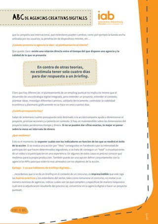 16
ABCDE AGENCIAS CREATIVAS DIGITALES
16
Volver al indice
que la campaña sea internacional, qué estándares pueden cambiar, como por ejemplo la banda ancha
utilizada por los usuarios, la penetración de dispositivos móviles, etc…
¿Cuándo presenta la agencia la idea / el planteamiento al cliente?
Que quede claro: existe una relación directa entre el tiempo del que dispone una agencia y la
calidad de lo que se presenta.
Claro que hay diferencias: el planteamiento de un emailing puntual no implica lo mismo que el
desarrollo de una estrategia digital integrada, pero entender un proyecto, entender el contexto,
plantear ideas, investigar diferentes caminos, validarlo técnicamente, contrastar la viabilidad
económica y plasmarlo gráficamente no se hace en unos cuantos días.
¿Cuánto presupuesto hay?
Saber de antemano cuánto presupuesto está destinado a la acción/campaña ayuda a dimensionar el
proyecto, priorizar acciones y a ponerlo en contexto. Si hay un malentendido sobre las dimensiones del
proyecto todos perderemos tiempo y dinero. Si no se pueden dar cifras exactas, lo mejor es poner
sobre la mesa un intervalo de dinero.
¿Qué medimos?
Este es el momento de exponer cuáles son los indicadores en función de los que se medirá el éxito
de la acción. Si se evalúa una acción por “likes” conseguidos en Facebook o por la intensidad de
participación que hacen determinados seguidores; si se trata de conseguir un “lead” o visualizaciones
de un video o la participación en una experiencia. En algunos de estos casos es preciso conocer qué
medimos para la propia producción. También puede ser una opción definir conjuntamente con la
agencia los KPIs para que estén lo más alineados con los objetivos de la acción.
Epílogo - Y ya que hablamos de briefings digitales…
…recordemos que si se da un briefing en el contexto de un concurso, es imprescindible que este siga
las buenas prácticas y los estándares del sector, tales como remunerar el concurso, no invitar a un
número excesivo de agencias, indicar cuáles son las que compiten y especificar de manera inequívoca
cuál será la adjudicación resultante del proceso (ej. convertirse en la agencia digital o hacer un proyecto
puntual).
 
En contra de otras teorías,
no estimula tener solo cuatro días
para dar respuesta a un briefing.
 