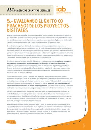 17
ABCDE AGENCIAS CREATIVAS DIGITALES
17
Volver al indice
5.- EVALUANDO EL eXITO (O
FRACASO) DE LOS PROYECTOS
DIGITALES
Antes de examinar el éxito o fracaso de nuestra relación con los usuarios, recuperemos las preguntas
que motivan las acciones a desarrollar: ¿perseguimos que se nos recuerde más? ¿Pretendemos que se
nos considere como una opción? ¿Intentamos que nos compren o contraten? ¿Queremos fidelizar a los
clientes? ¿Conseguir que hablen más y mejor? O, sencillamente, ¡lo queremos todo!
Si en el momento oportuno fijamos de manera clara y concreta estos objetivos, estaremos en
condiciones de asignar los correspondientes KPIs de medición y aventurarnos con las expectativas en
función del potencial de la iniciativa y las condiciones del contexto. Por ejemplo, si el foco es notoriedad
y lanzamos contenidos audiovisuales para comunicar, deberemos recoger las visualizaciones; si nuestro
foco es ventas tendremos en cuenta las conversiones; si trabajamos recomendación, nos basaremos en
comentarios, número de veces que el contenido se ha compartido, etc...
Es evidente que en el contexto actual de diálogo entre marca y consumidor necesitamos incorporar
nuevas métricas que reflejen las nuevas fuentes de influencia en el espacio interactivo. En
particular, las conversaciones se sitúan como el punto de contacto más importante y, por el hecho
de tener sentimiento asociado, podrán influir en positivo o negativo, de manera que nuestra misión
consistirá en evaluar las opiniones con mayor repercusión y hacer lo que esté en nuestra mano por
mejorar la salud de marca en el tiempo.
En este sentido también es crítico entender que hoy en día, aproximadamente, un tercio de la
experiencia se consigue a través de los medios que compramos (contratación de medios masivos); otro
tercio a través de medios propios (los que poseemos como marca), y el tercio restante por medios que
ganamos (a través de la recomendación de terceros). Es más, la tendencia que observamos es un
crecimiento de la importancia de medios propios y ganados, lo cual nos exige no solo ser capaces de
medir estas áreas sino, por supuesto, asegurarnos que obtenemos el máximo rendimiento de ambas.
Por otra parte, el medio digital nos permite conocer el orden en que han intervenido los puntos de
contacto. Es decir, podemos llegar a saber con precisión la traza del usuario: el camino que recorre
en nuestro ecosistema digital de principio a fin. Por ejemplo, podríamos observar cómo comenzamos
una relación tras la visualización de un vídeo, un posterior “like”, un impacto de un banner y, tras una
búsqueda, conseguir una venta o alta en nuestra web.
A partir de aquí, podemos asignar diferentes pesos a todos los puntos de contacto en función de su
capacidad para ayudar en la consecución de los objetivos y en la medida en que aportan experiencia
de marca en cada interacción. En condiciones óptimas, la evaluación del éxito deberá recoger estas
aportaciones y, en última instancia, podremos construir modelos de atribución específicos que nos
permitan optimizar la actividad y rentabilizar los esfuerzos de inversión.
 
