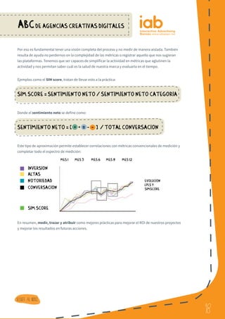 18
ABCDE AGENCIAS CREATIVAS DIGITALES
18
Volver al indice
Por eso es fundamental tener una visión completa del proceso y no medir de manera aislada. También
resulta de ayuda no perdernos en la complejidad de las métricas o registrar aquello que nos sugieran
las plataformas. Tenemos que ser capaces de simplificar la actividad en métricas que aglutinen la
actividad y nos permitan saber cuál es la salud de nuestra marca y evaluarla en el tiempo.
Ejemplos como el SIM score, tratan de llevar esto a la práctica:
SIM Score = Sentimiento neto / Sentimiento neto Categoria
Donde el sentimiento neto se define como:
Sentimiento neto = [ + + = - - ] / total conversacion
Este tipo de aproximación permite establecer correlaciones con métricas convencionales de medición y
completar todo el espectro de medición:
En resumen, medir, trazar y atribuir como mejores prácticas para mejorar el ROI de nuestros proyectos
y mejorar los resultados en futuras acciones.
Inversion
MES 1 MES 3
EVOLUCION
LPI,S Y
SIMSCORE
MES 6 MES 9 MES 12
altas
notoriedad
conversacion
sim score
 