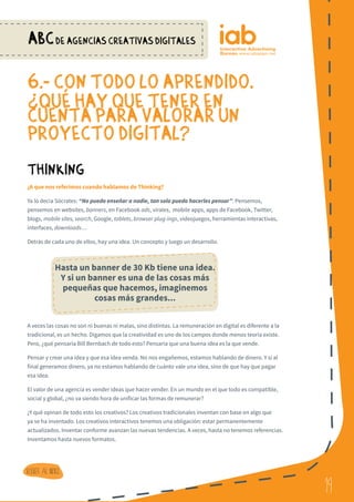 19
ABCDE AGENCIAS CREATIVAS DIGITALES
19
Volver al indice
6.- CON TODO LO APRENDIDO, ¿
QUe HAY QUE TENER EN
CUENTA PARA VALORAR UN
PROYECTO DIGITAL?
Thinking
¿A que nos referimos cuando hablamos de Thinking?
Ya lo decía Sócrates: “No puedo enseñar a nadie, tan solo puedo hacerles pensar”. Pensemos,
pensemos en websites, banners, en Facebook ads, virales, mobile apps, apps de Facebook, Twitter,
blogs, mobile sites, search, Google, tablets, browser plug-ings, videojuegos, herramientas interactivas,
interfaces, downloads…
Detrás de cada uno de ellos, hay una idea. Un concepto y luego un desarrollo.
A veces las cosas no son ni buenas ni malas, sino distintas. La remuneración en digital es diferente a la
tradicional, es un hecho. Digamos que la creatividad es uno de los campos donde menos teoría existe.
Pero, ¿qué pensaría Bill Bernbach de todo esto? Pensaría que una buena idea es la que vende.
Pensar y crear una idea y que esa idea venda. No nos engañemos, estamos hablando de dinero. Y si al
final generamos dinero, ya no estamos hablando de cuánto vale una idea, sino de que hay que pagar
esa idea.
El valor de una agencia es vender ideas que hacer vender. En un mundo en el que todo es compatible,
social y global, ¿no va siendo hora de unificar las formas de remunerar?
¿Y qué opinan de todo esto los creativos? Los creativos tradicionales inventan con base en algo que
ya se ha inventado. Los creativos interactivos tenemos una obligación: estar permanentemente
actualizados. Inventar conforme avanzan las nuevas tendencias. A veces, hasta no tenemos referencias.
Inventamos hasta nuevos formatos.
?
Hasta un banner de 30 Kb tiene una idea.
Y si un banner es una de las cosas más
pequeñas que hacemos, imaginemos
cosas más grandes...
 