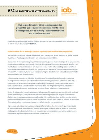 20
ABCDE AGENCIAS CREATIVAS DIGITALES
20
Volver al indice
Conclusión: practiquemos el positive thinking, porque si lo que estás pensando no es afirmativo, estás
en el lado oscuro de la fuerza. Let’s think.
Repercusión del I+D en tecnología y nuevos soportes (repercutible en fee o por proyecto)
¿Escuchaste hablar sobre Joomla, DotNetNuke, .NET, PHP, MySQL, Action Script, HTML, Linux, Apache,
IIS, JAVA….? Para tu agencia interactiva son conceptos imprescindibles.
El desarrollo de nuevas tecnologías permite interacciones que van mucho más lejos de lo que podíamos
imaginar hasta la fecha. Cada lenguaje y entorno de programación permite a las marcas acceder a un
mundo de experiencias interactivas con el usuario pero, por otro lado, nos obliga a conocer a fondo
todos los detalles de cada una de ellas. Por ejemplo, si los creativos no conocen las posibilidades que
ofrece el API de Facebook, nunca se podrá aplicar una gran idea de manera adecuada o exprimir todas
las posibilidades que el medio ofrece.
Existen muchas variantes en el ámbito tecnológico, en forma de diferentes lenguajes y entornos
de programación sobre los que debemos tener conocimiento y experiencia. Uno de los retos más
importantes de las agencias interactivas es, además de conseguir la excelencia creativa, conocer
todas las alternativas y oportunidades disponibles. Esto nos obliga a tener perfiles integrados y
especializados en áreas muy concretas que permitan ofrecer soluciones a cada problema.
Dentro de las agencias interactivas existe un lado, poco visible y valorado, que consiste en la continua
formación tecnológica para, por un lado, desarrollar estrategias creativas integradas en el medio
digital y, por otro, ejecutarlas de manera adecuada. Este reciclaje continuo también permite conocer
oportunidades de comunicación en nuevas plataformas sociales como Smart TV, entonos de movilidad,
sistemas operativos y continuos retos que el marketing online nos proporciona.
El proceso creativo de un concepto estratégico no ha variado sustancialmente; lo que ha cambiado
de manera radical en el entorno de la comunicación digital es la aplicación de la idea en los nuevos
medios y soportes. Es obligatorio conocer todas las oportunidades para poder utilizarlas de manera
conveniente según los objetivos de comunicación de la marca.
Qué se puede hacer y cómo son algunas de las
preguntas que se suceden en nuestra mente en un
nanosegundo. Eso es thinking. Reinventarse cada
día. Eso tiene un valor.
 
