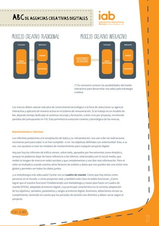 21
ABCDE AGENCIAS CREATIVAS DIGITALES
21
Volver al indice
PROCESO CREATIVO TRADICIONAL PROCESO CREATIVO INTERACTIVO
Las marcas deben valorar este plus de conocimiento tecnológico a la hora de seleccionar su agencia
interactiva y aplicarlo de manera activa en el sistema de remuneración. Si se trabaja en un modelo de
fee, dejando tiempo dedicado al continuo reciclaje y formación, o bien si es por proyecto, invirtiendo
partidas del presupuesto en I+D. Esto permitirá la evolución creativa y tecnológica de las marcas.
Mantenimiento e informes
Los informes posteriores a la recopilación de datos y su interpretación, nos van a dar las indicaciones
necesarias para para saber si se han cumplido –o no- los objetivos definidos con anterioridad. Esto, a su
vez, nos ayudará a crear los modelos de mantenimiento para cualquier proyecto digital.
Hoy por hoy los informes de tráfico vienen, sobre todo, apoyados por herramientas como Analytics,
aunque no podemos dejar de hacer referencia a los últimos, relacionados con el social media, que
miden la imagen de marca en redes sociales y que complementan y nos dan más información. Pero el
valor se multiplica cuando usamos otros factores de análisis y datos que nos pueden dar una visión más
global y permiten ver todos los datos juntos.
¿La metodología más adecuada? Contar con un cuadro de mando. Cierto que hay tantos como
personas en el mundo, o como proyectos web, y también está claro no todos funcionan. ¿Cómo
lograr que el nuestro funcione? Estableciendo una metodología y claves para hacer un cuadro de
mando EFICAZ, adaptado al entorno digital, cuya principal característica es la correcta adaptación
de los objetivos, variables, parámetros y rangos al entorno digital. Asimismo, deberíamos revisar su
cumplimiento, teniendo en cuenta que los periodos de revisión son distintos y deben variar según el
proyecto.
(*) Es necesario conocer las posibilidades del medio
interactivo para desarrollar una adecuada estrategia
creativa
 