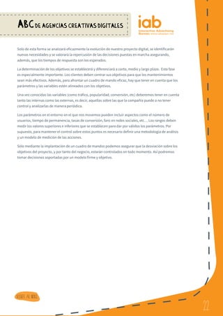 22
ABCDE AGENCIAS CREATIVAS DIGITALES
22
Volver al indice
Solo de esta forma se analizará eficazmente la evolución de nuestro proyecto digital, se identificarán
nuevas necesidades y se valorará la repercusión de las decisiones puestas en marcha asegurando,
además, que los tiempos de respuesta son los esperados.
La determinación de los objetivos se establecerá y diferenciará a corto, medio y largo plazo. Esta fase
es especialmente importante. Los clientes deben centrar sus objetivos para que los mantenimientos
sean más efectivos. Además, para afrontar un cuadro de mando eficaz, hay que tener en cuenta que los
parámetros y las variables estén alineados con los objetivos.
Una vez conocidas las variables (como tráfico, popularidad, conversión, etc) deberemos tener en cuenta
tanto las internas como las externas, es decir, aquellas sobre las que la compañía puede o no tener
control y analizarlas de manera periódica.
Los parámetros en el entorno en el que nos movemos pueden incluir aspectos como el número de
usuarios, tiempo de permanencia, tasas de conversión, fans en redes sociales, etc… Los rangos deben
medir los valores superiores e inferiores que se establecen para dar por válidos los parámetros. Por
supuesto, para mantener el control sobre estos puntos es necesario definir una metodología de análisis
y un modelo de medición de las acciones.
Sólo mediante la implantación de un cuadro de mandos podemos asegurar que la desviación sobre los
objetivos del proyecto, y por tanto del negocio, estarán controlados en todo momento. Así podremos
tomar decisiones soportadas por un modelo firme y objetivo.
 
