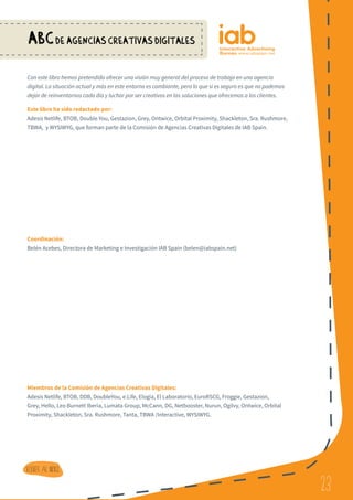 23
ABCDE AGENCIAS CREATIVAS DIGITALES
23
Volver al indice
Con este libro hemos pretendido ofrecer una visión muy general del proceso de trabajo en una agencia
digital. La situación actual y más en este entorno es cambiante, pero lo que sí es seguro es que no podemos
dejar de reinventarnos cada día y luchar por ser creativos en las soluciones que ofrecemos a los clientes.
Este libro ha sido redactado por:
Adesis Netlife, BTOB, Double You, Gestazion, Grey, Ontwice, Orbital Proximity, Shackleton, Sra. Rushmore,
TBWA, y WYSIWYG, que forman parte de la Comisión de Agencias Creativas Digitales de IAB Spain.
Coordinación:
Belén Acebes, Directora de Marketing e Investigación IAB Spain (belen@iabspain.net)
Miembros de la Comisión de Agencias Creativas Digitales:
Adesis Netlife, BTOB, DDB, DoubleYou, e.Life, Elogia, El Laboratorio, EuroRSCG, Froggie, Gestazion,
Grey, Hello, Leo Burnett Iberia, Lumata Group, McCann, DG, Netbooster, Nurun, Ogilvy, Ontwice, Orbital
Proximity, Shackleton, Sra. Rushmore, Tanta, TBWA /Interactive, WYSIWYG.
 