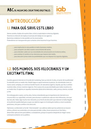 3
ABCDE AGENCIAS CREATIVAS DIGITALES
3
Volver al indice
1. INTRODUCCioN
1.1. PARA QUe SIRVE ESTE LIBRO
Hemos venido a hablar de nuestro libro: el de la creatividad en entornos digitales.
Tenemos la intención de explicar el proceso de trabajo en una agencia.
Queremos colaborar lo más posible con los anunciantes.
Pretendemos ser transparentes para contarles cómo hacemos lo que hacemos.
	 … para implicarles lo más posible en todo el proceso creativo,
	 … para compartir con ellos nuestro conocimiento del sector,
	 … para entender cuáles son sus necesidades de comunicación en el entorno online,
	 … para analizar el cambio en las relaciones que impone este medio,
	 … para descubrir juntos todas las posibilidades que nos deparan los soportes digitales.
1.2. DOS MUNDOS, DOS VELOCIDADES Y UN
EXCITANTE FINAL
Cuando apareció Internet en el mundo del marketing, hace ya más de 15 años, el sector de la publicidad
lo entendió como un medio más. Desde luego en aquel momento lo parecía. Se vislumbraba como un
nuevo canal, complejo, en continua transformación, de naturaleza orgánica, líquida, que iba a cambiar
nuestras vidas, incluso nuestros negocios. Pero a pesar de sus peculiaridades para todos nosotros era
un medio más. El séptimo en aquellos momentos detrás de la televisión, radio, prensa, exterior, revistas
y cine.
Sin embargo poco a poco, con los años, fuimos entendiendo que la importancia de internet no se
circunscribía a su capacidad, creciente, para alcanzar a audiencias cada vez más millonarias, sino que
iba más allá. Había algo mucho más relevante y es el hecho de descubrir que internet no había llegado
al mundo de la publicidad para ocupar ese séptimo lugar en el ranking de medios y crecer escalando
posiciones, sino para cambiar a los otros seis.
Fijémonos. La televisión se ha ido “interneizando”. Las cadenas saben que las audiencias se mueven
online y ofrecen sus contenidos a la carta para acceder a ellos, tienen presencia en YouTube y
desarrollan aplicaciones para tablets o smartphones, porque no quieren desperdiciar ningún nuevo
canal para contactar con su público.
 