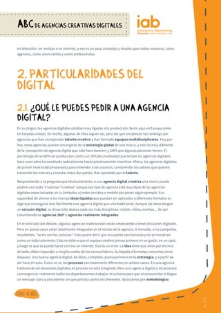 5
ABCDE AGENCIAS CREATIVAS DIGITALES
5
Volver al indice
en televisión, en revistas o en Internet, y ese es un paso complejo y retador para todos nosotros, como
agencias, como anunciantes y como profesionales.
2. PARTICULARIDADES DEL
DIGITAL
2.1.¿ QUe LE PUEDES PEDIR A UNA AGENCIA
DIGITAL?
En su origen, las agencias digitales estaban muy ligadas a la producción, tanto aquí en Europa como
en Estados Unidos. De hecho, algunas de ellas siguen así, pero las que encabezan los rankings son
agencias que han incorporado talento creativo y han formado equipos multidisciplinares. Hoy por
hoy, estas agencias pueden encargarse de la estrategia global de una marca, y esto es muy diferente
de la concepción de agencia digital que solo hace banners y SMO que algunas personas tienen. El
porcentaje de un 80% de producción contra un 20% de creatividad que tenían las agencias digitales
hace unos años ha cambiado radicalmente hasta prácticamente invertirse. Ahora, las agencias digitales
de primer nivel están preparadas para entender a los usuarios, comprender los valores que quieren
transmitir las marcas y conectar estas dos partes. Han apostado por el talento.
Respondiendo a la pregunta que titula este texto, a una agencia digital creativa una marca puede
pedirle casi todo. Y subrayo “creativa” porque ese tipo de agencia está muy lejos de las agencias
digitales especializadas en (o limitadas a) redes sociales o mobile por poner algún ejemplo. Esa
capacidad de ofrecer a las marcas ideas líquidas que puedan ser aplicadas a diferentes formatos es
algo que conseguirá más fácilmente una agencia digital que una tradicional. Aunque las ideas tengan
un corazón digital, su desarrollo abarca cada vez más disciplinas: mobile, vídeo, eventos... Se van
convirtiendo en agencias 360º o agencias realmente integradas.
En el otro lado del debate, algunas agencias tradicionales están empezando a tener divisiones digitales.
Pero en pocos casos están totalmente integradas en el núcleo de la agencia. A menudo, a las campañas
resultantes, “se les ven las costuras”. Esto quiere decir que sus partes son forzadas y no se muestran
como un todo coherente. Esto se debe a que el equipo creativo piensa primero en un guión, en un spot,
y luego ve qué se puede hacer con eso en Internet. Eso es un error. La idea tiene que estar por encima
de todo, debe responder a insights reales de los consumidores. Su bajada a formatos concretos viene
después. Una buena agencia digital, de ideas, completa, piensa primero en la estrategia, y a partir de
ahí hace el resto. Como se ve, los procesos son totalmente diferentes en ambos casos. En una agencia
tradicional con divisiones digitales, el proceso no está integrado. Pero una agencia digital sí alcanza esa
convergencia: realmente todos los departamentos trabajan al unísono para que al consumidor le llegue
un mensaje claro y procedente sin que perciba partes incoherentes. Apostamos por metodologías
?
 