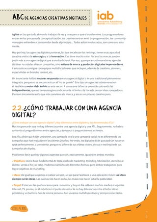 6
ABCDE AGENCIAS CREATIVAS DIGITALES
6
Volver al indice
ágiles en las que todo el mundo trabaja a la vez y no espera a que el otro termine. Los programadores
entran en los procesos de conceptualización, los creativos entran en el de programación, los community
managers entienden al consumidor desde el principio... Todos están involucrados, son como una sola
mente.
Hoy por hoy, las agencias digitales punteras, las que encabezan los rankings, tienen esa capacidad
creativa unida a la estrategia y a la innovación. Eso tiene mucho valor. Por eso las marcas pueden
pedir más a una agencia digital que a una tradicional. Por eso, y porque estas innovadoras agencias
de ideas no solo les ofrecen campañas, sino activos de marca y productos digitales imperecederos.
Y esto solo se consigue con equipos multidisciplinares que incluyan, además de creativos, planners,
especialistas en branded content, etc.
Un anunciante hallará mejores respuestas en una agencia digital o en una tradicional plenamente
integrada, porque no se encontrará con el “no se puede”. Este tipo de agencias todoterreno son
el verdadero motor del cambio en este sector. A eso se une la fuerza que están cobrando las
independientes, que no tienen ningún condicionante ni límite a la hora de pensar ideas rompedoras.
Piensan únicamente en lo que más conviene a la marca, y eso es un proceso creativo puro.
2.2.¿ CoMO TRABAJAR CON UNA AGENCIA
DIGITAL?
¿Cómo trabajar con una agencia digital? ¿Hay diferencias entre digitales y las denominadas ATLs?
Muchos pensarán que no hay diferencias entre una agencia digital y una ATL. Seguramente, no habría
consenso si preguntásemos entre agencias, y tampoco si preguntásemos a clientes.
Los ATLs dirán que hacer un banner, una campaña viral o una campaña social no es diferente de las
campañas que han realizado en los últimos 20 años. Por ende, los digitales dirán que podrían hacer un
spot perfectamente, o un exterior, porque no difiere de sus vídeos virales, de sus e-mailings o de sus
campañas de display.
Podríamos decir que hay algunos aspectos que son, exactamente, iguales en ambos mundos:
• Objetivos: son la base fundamental de toda acción de marketing. Branding, fidelización, atención al
cliente, venta al fin y al cabo. Podemos llamarlos de diferentes formas, pero ambos trabajamos para
lograr objetivos de marketing.
• Ideas: da igual que vayamos a realizar un spot, un api para Facebook o una aplicación móvil: las ideas
siempre serán ideas. Las buenas nos hacen soñar, las malas nos hacen odiar la publicidad.
• Target: Estas son las que buscamos para comunicar y hoy en día están en muchos medios o soportes.
Internet, TV, prensa, en el móvil o en el punto de venta. Ya no hay diferencias entre el lector de un
periódico y un twittero. Son la misma persona. Son usuarios multidispositivos y siempre conectados.
?
 