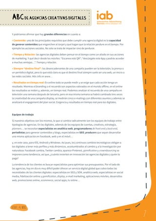 7
ABCDE AGENCIAS CREATIVAS DIGITALES
7
Volver al indice
Y podríamos afirmar que hay grandes diferencias en cuanto a:
• Contenido: uno de los principales requisitos que debe cumplir una agencia digital es la capacidad
de generar contenidos que enganchen al target y que hagan que la relación perdure en el tiempo. Por
ejemplo las acciones sociales. No solo se trata de impactar sino de perdurar.
• Tiempo y Relación: las agencias digitales deben pensar en el tiempo como un aliado en sus acciones
de marketing. Y qué decir desde los móviles: “Escanea este QR”; “descárgate esta App y podrás acceder
a muchas ventajas…”. Tiempo y relación.
• Siempre “destino final”: los desencadenantes de una campaña pueden ser la televisión, la prensa o
un periódico digital, pero lo que está claro es que el destino final siempre suele ser una web, un micro o
las redes sociales. Más info en www…
• Resultados en tiempo real: En online todo se puede medir y se exige que cada acción tenga un
resultado. Mientras el branding o el recuerdo son aspectos valorados en el mundo offline, en el online
los resultados se miden y, además, en tiempo real. Podemos analizar el recuerdo de una campaña en
televisión una semana después de lanzarla, pero en esa misma semana se habrá cambiado tres veces
la creatividad de una campaña display, se medirán cinco e-mailings con diferentes asuntos y además se
analizará el engagement del plan social. Exigencia y resultados en tiempo real para los digitales.
Equipos de trabajo
Si nuestros objetivos son los mismos, lo que sí cambia radicalmente son los equipos de trabajo entre
tipologías de agencias. En las digitales, además de los equipos de cuentas, creativos, estrategia,
planners… se necesitan especialistas en analítica web, programadores de front end y back end,
periodistas para generar contenidos y blogs, especialistas en SEO, producers que sepan desarrollar
una misma aplicación en Facebook, web y en el móvil…
y, en este caso, para IOS, Android y Windows. Así pues, los continuos cambios tecnológicos obligan a
los digitales a tener más perfiles y más dinámicos, acostumbrados al cambio y a la investigación por
naturaleza: Facebook cambia, Twitter cambia, aparece Pinterest, gamification y crowndsourcing se
imponen como tendencia, así que, ¿cuánto invierten en innovación las agencias digitales y quién lo
paga?
La tendencia de los clientes es buscar especialistas para optimizar sus presupuestos. Por el lado de
las agencias, hoy en día es muy difícil poder ofrecer un servicio digital global que cubra todas las
necesidades de los clientes digitales: especialistas en SEO y SEM, analítica web, especialistas en social
media, fidelización online y gamification, display, e-mail marketing, aplicaciones móviles, desarrollos
web, promociones online, ecommerce, social apps, tv online…
 