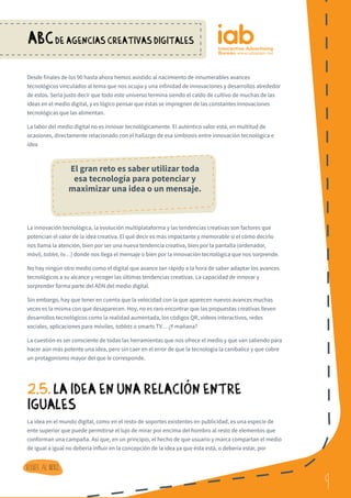9
ABCDE AGENCIAS CREATIVAS DIGITALES
9
Volver al indice
Desde finales de los 90 hasta ahora hemos asistido al nacimiento de innumerables avances
tecnológicos vinculados al tema que nos ocupa y una infinidad de innovaciones y desarrollos alrededor
de estos. Sería justo decir que todo este universo termina siendo el caldo de cultivo de muchas de las
ideas en el medio digital, y es lógico pensar que éstas se impregnen de las constantes innovaciones
tecnológicas que las alimentan.
La labor del medio digital no es innovar tecnológicamente. El auténtico valor está, en multitud de
ocasiones, directamente relacionado con el hallazgo de esa simbiosis entre innovación tecnológica e
idea
La innovación tecnológica, la evolución multiplataforma y las tendencias creativas son factores que
potencian el valor de la idea creativa. El qué decir es más impactante y memorable si el cómo decirlo
nos llama la atención, bien por ser una nueva tendencia creativa, bien por la pantalla (ordenador,
móvil, tablet, tv…) donde nos llega el mensaje o bien por la innovación tecnológica que nos sorprende.
No hay ningún otro medio como el digital que avance tan rápido a la hora de saber adaptar los avances
tecnológicos a su alcance y recoger las últimas tendencias creativas. La capacidad de innovar y
sorprender forma parte del ADN del medio digital.
Sin embargo, hay que tener en cuenta que la velocidad con la que aparecen nuevos avances muchas
veces es la misma con que desaparecen. Hoy, no es raro encontrar que las propuestas creativas lleven
desarrollos tecnológicos como la realidad aumentada, los códigos QR, vídeos interactivos, redes
sociales, aplicaciones para móviles, tablets o smarts TV… ¿Y mañana?
La cuestión es ser consciente de todas las herramientas que nos ofrece el medio y que van saliendo para
hacer aún más potente una idea, pero sin caer en el error de que la tecnología la canibalice y que cobre
un protagonismo mayor del que le corresponde.
2.5. LA IDEA EN UNA RELACIoN ENTRE
IGUALES
La idea en el mundo digital, como en el resto de soportes existentes en publicidad, es una especie de
ente superior que puede permitirse el lujo de mirar por encima del hombro al resto de elementos que
conforman una campaña. Así que, en un principio, el hecho de que usuario y marca compartan el medio
de igual a igual no debería influir en la concepción de la idea ya que ésta está, o debería estar, por
El gran reto es saber utilizar toda
esa tecnología para potenciar y
maximizar una idea o un mensaje.
 