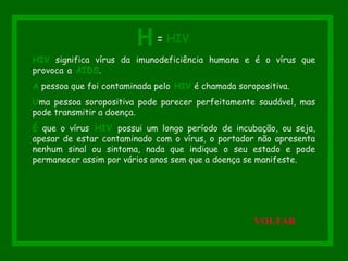 HIV significa vírus da imunodeficiência humana e é o vírus que
provoca a AIDS.
A pessoa que foi contaminada pelo HIV é chamada soropositiva.
Uma pessoa soropositiva pode parecer perfeitamente saudável, mas
pode transmitir a doença.
É que o vírus HIV possui um longo período de incubação, ou seja,
apesar de estar contaminado com o vírus, o portador não apresenta
nenhum sinal ou sintoma, nada que indique o seu estado e pode
permanecer assim por vários anos sem que a doença se manifeste.
H = HIV
VOLTAR
 