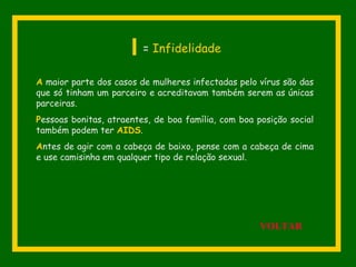 A maior parte dos casos de mulheres infectadas pelo vírus são das
que só tinham um parceiro e acreditavam também serem as únicas
parceiras.
Pessoas bonitas, atraentes, de boa família, com boa posição social
também podem ter AIDS.
Antes de agir com a cabeça de baixo, pense com a cabeça de cima
e use camisinha em qualquer tipo de relação sexual.
I = Infidelidade
VOLTAR
 