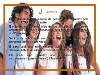NNos últimos anos, o número de pessoas contaminadas peloos últimos anos, o número de pessoas contaminadas pelo
vírus davírus da AIDSAIDS cresceu muito.cresceu muito.
EE o jovem, que está no início de sua vida sexual, deve pediro jovem, que está no início de sua vida sexual, deve pedir
orientação aos pais e educadores, sem medo de falar sobreorientação aos pais e educadores, sem medo de falar sobre
suas dúvidas.suas dúvidas.
VVocê pode achar que sua dúvida é ridícula, mas quandoocê pode achar que sua dúvida é ridícula, mas quando
pergunta, percebe que não é.pergunta, percebe que não é.
EE para você que está iniciando sua vida sexual: crie opara você que está iniciando sua vida sexual: crie o
saudável hábito de usar o preservativo sempre.saudável hábito de usar o preservativo sempre.
EEle evita uma gravidez não programada, doençasle evita uma gravidez não programada, doenças
sexualmente transmissíveis (DSTs) esexualmente transmissíveis (DSTs) e AIDSAIDS..
J = Jovens
VOLTAR
 