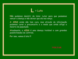 Não podemos desistir de lutar. Lutar para que possamos
vencer a doença e não deixar que ela nos vença.
A AIDS ainda não tem cura, mas através da informação
podemos curar o preconceito e o medo que ainda aflige a
maioria da população.
Atualmente, a AIDS é uma doença tratável e com grandes
possibilidades de controle.
Por isso, vamos à luta !!!
L = Luta
VOLTAR
 