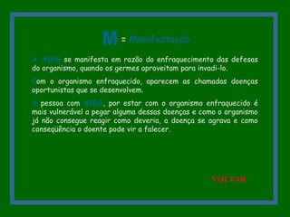 A AIDS se manifesta em razão do enfraquecimento das defesas
do organismo, quando os germes aproveitam para invadi-lo.
Com o organismo enfraquecido, aparecem as chamadas doenças
oportunistas que se desenvolvem.
A pessoa com AIDS, por estar com o organismo enfraquecido é
mais vulnerável a pegar alguma dessas doenças e como o organismo
já não consegue reagir como deveria, a doença se agrava e como
conseqüência o doente pode vir a falecer.
M = Manifestação
VOLTAR
 