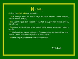 O vírus da AIDS NÃO se transmite:
- Num abraço, beijo no rosto, beijo na boca, espirro, tosse, carinho,
carícia, aperto de mão,
- Em assentos públicos, picadas de insetos, pias, piscinas, saunas, ônibus,
elevadores;
- Dormindo no mesmo quarto, na mesma cama, usando as mesmas roupas e
lençóis,
- Trabalhando no mesmo ambiente, freqüentando a mesma sala de aula,
teatro, cinema, academia de ginástica, restaurante;
- Doando sangue, utilizando material descartável.
N = Não
VOLTAR
 