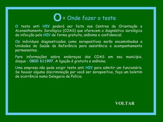 O teste anti HIV poderá ser feito nos Centros de Orientação e
Aconselhamento Sorológico (COAS) que oferecem o diagnóstico sorológico
da infecção pelo HIV de forma gratuita, anônima e confidencial.
Os indivíduos diagnosticados como soropositivos serão encaminhados a
Unidades de Saúde de Referência para assistência e acompanhamento
permanentes.
Para informações sobre endereços dos COAS em seu município,
disque : 0800 611997. A ligação é gratuita e anônima.
Uma empresa não pode exigir teste anti HIV para admitir um funcionário.
Se houver alguma discriminação por você ser soropositivo, faça um boletim
de ocorrência numa Delegacia de Polícia.
O= Onde fazer o teste
VOLTAR
 