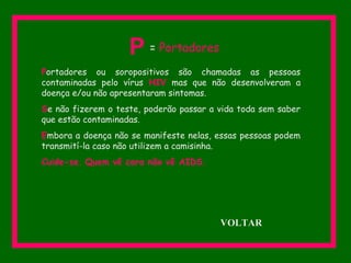 Portadores ou soropositivos são chamadas as pessoas
contaminadas pelo vírus HIV mas que não desenvolveram a
doença e/ou não apresentaram sintomas.
Se não fizerem o teste, poderão passar a vida toda sem saber
que estão contaminadas.
Embora a doença não se manifeste nelas, essas pessoas podem
transmití-la caso não utilizem a camisinha.
Cuide-se. Quem vê cara não vê AIDS.
P = Portadores
VOLTAR
 