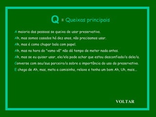 A maioria das pessoas se queixa de usar preservativo.
Ah, mas somos casados há dez anos, não precisamos usar.
Ah, mas é como chupar bala com papel.
Ah, mas na hora do "vamo vê" não dá tempo de meter nada antes.
Ah, mas se eu quiser usar, ele/ela pode achar que estou desconfiado/a dele/a.
Converse com seu/sua parceiro/a sobre a importância do uso do preservativo.
E chega de Ah, mas, meta a camisinha, relaxe e tenha um bom Ah, Uh, mais...
Q = Queixas principais
VOLTAR
 