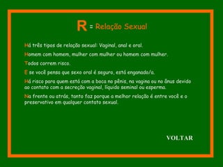 Há três tipos de relação sexual: Vaginal, anal e oral.
Homem com homem, mulher com mulher ou homem com mulher.
Todos correm risco.
E se você pensa que sexo oral é seguro, está enganado/a.
Há risco para quem está com a boca no pênis, na vagina ou no ânus devido
ao contato com a secreção vaginal, líquido seminal ou esperma.
Na frente ou atrás, tanto faz porque a melhor relação é entre você e o
preservativo em qualquer contato sexual.
R = Relação Sexual
VOLTAR
 