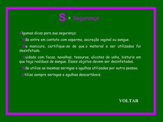 Algumas dicas para sua segurança:
- Não entre em contato com esperma, secreção vaginal ou sangue.
- Na manicure, certifique-se de que o material a ser utilizados foi
desinfetado.
- Cuidado com facas, navalhas, tesouras, alicates de unha, bisturis em
que haja resíduos de sangue. Esses objetos devem ser desinfetados.
- Não utilize as mesmas seringas e agulhas utilizadas por outra pessoa.
- Utilize sempre seringas e agulhas descartáveis.
S = Segurança
VOLTAR
 