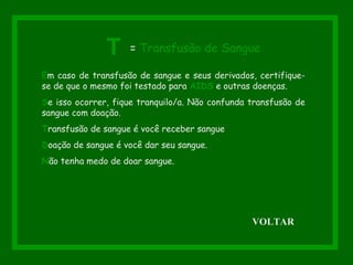 Em caso de transfusão de sangue e seus derivados, certifique-
se de que o mesmo foi testado para AIDS e outras doenças.
Se isso ocorrer, fique tranquilo/a. Não confunda transfusão de
sangue com doação.
Transfusão de sangue é você receber sangue
Doação de sangue é você dar seu sangue.
Não tenha medo de doar sangue.
T = Transfusão de Sangue
VOLTAR
 