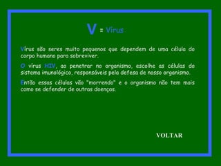 Vírus são seres muito pequenos que dependem de uma célula do
corpo humano para sobreviver.
O vírus HIV, ao penetrar no organismo, escolhe as células do
sistema imunológico, responsáveis pela defesa de nosso organismo.
Então essas células vão "morrendo" e o organismo não tem mais
como se defender de outras doenças.
V = Vírus
VOLTAR
 