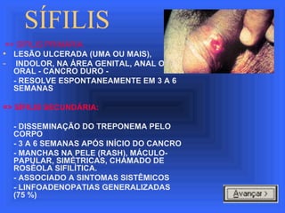 SÍFILIS
=> SÍFILIS PRIMÁRIA
• LESÃO ULCERADA (UMA OU MAIS),
- INDOLOR, NA ÁREA GENITAL, ANAL OU
ORAL - CANCRO DURO -
- RESOLVE ESPONTANEAMENTE EM 3 A 6
SEMANAS
=> SÍFILIS SECUNDÁRIA:
- DISSEMINAÇÃO DO TREPONEMA PELO
CORPO
- 3 A 6 SEMANAS APÓS INÍCIO DO CANCRO
- MANCHAS NA PELE (RASH), MÁCULO-
PAPULAR, SIMÉTRICAS, CHAMADO DE
ROSÉOLA SIFILÍTICA.
- ASSOCIADO A SINTOMAS SISTÊMICOS
- LINFOADENOPATIAS GENERALIZADAS
(75 %)
 