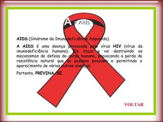 AIDS (Síndrome da Imunodeficiência Adquirida).
A AIDS é uma doença provocada pelo vírus HIV (vírus da
imunodeficiência humana). Ele ataca e vai destruindo os
mecanismos de defesa do corpo humano, provocando a perda da
resistência natural que as pessoas possuem e permitindo o
aparecimento de várias outras doenças.
Portanto, PREVINA-SE.
AA = Aids= Aids
VOLTAR
 