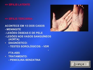 => SÍFILIS LATENTE
=> SÍFILIS TERCIÁRIA:
ACONTECE EM 1/3 DOS CASOS
- MENINGITE
- LESÕES ÓSSEAS E DE PELE
- LESÕES NOS VASOS SANGUÍNEOS
(AORTA)
• DIAGNÓSTICO:
- TESTES SOROLÓGICOS: - VDR
-
FTA-ABS
• TRATAMENTO:
- PENICILINA BENZATINA
 