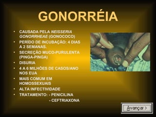 GONORRÉIA
• CAUSADA PELA NEISSERIA
GONORRHEAE (GONOCOCO)
• PERÍDO DE INCUBAÇÃO: 4 DIAS
A 2 SEMANAS.
• SECREÇÃO MUCO-PURULENTA
(PINGA-PINGA)
• DISURIA
• 4 A 6 MILHÕES DE CASOS/ANO
NOS EUA
• MAIS COMUM EM
HOMOSSEXUAIS
• ALTA INFECTIVIDADE
• TRATAMENTO: - PENICILINA
- CEFTRIAXONA
 