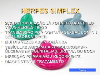 • 20% DA POPULAÇÃO JÁ FOI INFECTADA PELO20% DA POPULAÇÃO JÁ FOI INFECTADA PELO
VÍRUS HERPES TIPO 2VÍRUS HERPES TIPO 2
• TRANSMISSÃO POR CONTATO SEXUAL COM OUTRANSMISSÃO POR CONTATO SEXUAL COM OU
SEM LESÕES VISÍVEISSEM LESÕES VISÍVEIS
• MUITAS VEZES ASSINTOMÁTICAMUITAS VEZES ASSINTOMÁTICA
• VESÍCULAS AGRUPADAS E DOLOROSAS=>VESÍCULAS AGRUPADAS E DOLOROSAS=>
ÚLCERAS NAS GENITÁLIAS, URETRA OU BOCAÚLCERAS NAS GENITÁLIAS, URETRA OU BOCA
• INFECÇÃO PRIMÁRIA OU RECORRENTEINFECÇÃO PRIMÁRIA OU RECORRENTE
• DIAGNÓSTICO E TRATAMENTODIAGNÓSTICO E TRATAMENTO
HERPES SIMPLEXHERPES SIMPLEX
Volta
 