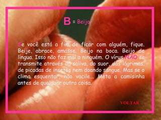 Se você está a fim de ficar com alguém, fique.
Beije, abrace, amasse. Beijo na boca. Beijo de
língua. Isso não faz mal a ninguém. O vírus NÃO se
transmite através da saliva, do suor, das lágrimas,
de picadas de insetos nem doando sangue. Mas se o
clima esquentar, não vacile... Meta a camisinha
antes de qualquer outra coisa.
= BeijoB
VOLTAR
 