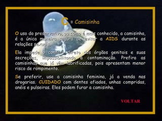 OO uso do preservativo, ou como é mais conhecido, a camisinha,uso do preservativo, ou como é mais conhecido, a camisinha,
é a única maneira segura de evitar aé a única maneira segura de evitar a AIDSAIDS durante asdurante as
relações sexuais.relações sexuais.
EEla impede o contato direto dos órgãos genitais e suasla impede o contato direto dos órgãos genitais e suas
secreções, impossibilitando a contaminação. Prefira assecreções, impossibilitando a contaminação. Prefira as
camisinhas que já vêm lubrificadas, pois apresentam menorcamisinhas que já vêm lubrificadas, pois apresentam menor
risco de rompimento.risco de rompimento.
SSe preferir, use a camisinha feminina, já a venda nase preferir, use a camisinha feminina, já a venda nas
drogarias.drogarias. CUIDADOCUIDADO com dentes afiados, unhas compridas,com dentes afiados, unhas compridas,
anéis e pulseiras. Eles podem furar a camisinha.anéis e pulseiras. Eles podem furar a camisinha.
C = Camisinha
VOLTAR
 
