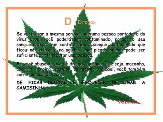 SSe você usar a mesma seringa que uma pessoa portadora doe você usar a mesma seringa que uma pessoa portadora do
vírus usou, você poderá ser contaminado, porque o seuvírus usou, você poderá ser contaminado, porque o seu
sangue entrará em contato com o sangue contaminado quesangue entrará em contato com o sangue contaminado que
ficou na seringa e na agulha. Uma picada apenas pode serficou na seringa e na agulha. Uma picada apenas pode ser
suficiente para infectar uma pessoasuficiente para infectar uma pessoa..
SSe você abusa do uso de drogas, qualquer que seja, maconha,e você abusa do uso de drogas, qualquer que seja, maconha,
cocaína, heroína, ecstasy, ou mesmo o álcool, você tambémcocaína, heroína, ecstasy, ou mesmo o álcool, você também
corre um grande risco:corre um grande risco:
DE FICAR DOIDÃO E ESQUECER DE USAR ADE FICAR DOIDÃO E ESQUECER DE USAR A
CAMISINHA...CAMISINHA...
D = Drogas
VOLTAR
 