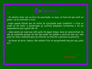 Não adianta dizer que na hora da ejaculação, ou seja, na hora em que você vai
gozar, vai se controlar e tirar...
Porque aquele líquido que sai antes da ejaculação pode transmitir o vírus ou
ainda só de haver a penetração já ocorrem pequenos ferimentos e há um
sangramento que a gente não vê.
Mesmo sendo um casal que está junto há algum tempo, deve se conscientizar do
uso da camisinha porque um dos dois pode ter pulado a cerca só uma vez, mas
pode ter sido o bastante para se infectar ou infectar o parceiro ou parceira.
Não abuse da sorte. Depois, não adianta ficar se perguntando mas por que justo
eu ?
E= Ejaculação
VOLTAR
 