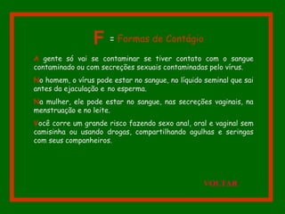 A gente só vai se contaminar se tiver contato com o sangue
contaminado ou com secreções sexuais contaminadas pelo vírus.
No homem, o vírus pode estar no sangue, no líquido seminal que sai
antes da ejaculação e no esperma.
Na mulher, ele pode estar no sangue, nas secreções vaginais, na
menstruação e no leite.
Você corre um grande risco fazendo sexo anal, oral e vaginal sem
camisinha ou usando drogas, compartilhando agulhas e seringas
com seus companheiros.
F = Formas de Contágio
VOLTAR
 