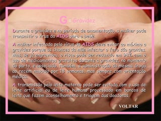 DDurante a gravidez e no período de amamentação, a mulher podeurante a gravidez e no período de amamentação, a mulher pode
transmitir o vírus datransmitir o vírus da AIDSAIDS para o bebê.para o bebê.
AA mulher infectada pelo vírus damulher infectada pelo vírus da AIDSAIDS deve evitar ao máximo adeve evitar ao máximo a
gravidez porque as chances da mãe infectar o feto são grandes.gravidez porque as chances da mãe infectar o feto são grandes.
Mas, se já engravidou, o risco pode ser reduzido em 98% com oMas, se já engravidou, o risco pode ser reduzido em 98% com o
uso de medicamentos gratuitos durante a gravidez, no momentouso de medicamentos gratuitos durante a gravidez, no momento
do parto, e associado, também, a administração da mesma drogado parto, e associado, também, a administração da mesma droga
ao recém nascido por 18 semanas, mas sempre com orientaçãoao recém nascido por 18 semanas, mas sempre com orientação
médica.médica.
AA transmissão pelo leite materno pode ser evitada com o uso detransmissão pelo leite materno pode ser evitada com o uso de
leite artificial ou de leite humano processado em bancos deleite artificial ou de leite humano processado em bancos de
leite que fazem aconselhamento e triagem das doadoras.leite que fazem aconselhamento e triagem das doadoras.
G= Gravidez
VOLTAR
 