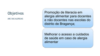 Objetivos
ABC DAS ALERGIAS
Promoção de literacia em
alergia alimentar para docentes
e não docentes nas escolas do
distrito de Bragança;
Melhorar o acesso a cuidados
de saúde em caso de alergia
alimentar
 