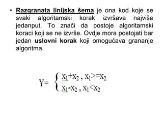 • Razgranata linijska šema je ona kod koje se
svaki algoritamski korak izvršava najviše
jedanput. To znači da postoje algoritamski
koraci koji se ne izvrše. Ovdje mora postojati bar
jedan uslovni korak koji omogućava grananje
algoritma.
 