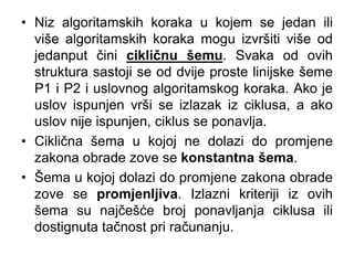 • Niz algoritamskih koraka u kojem se jedan ili
više algoritamskih koraka mogu izvršiti više od
jedanput čini cikličnu šemu. Svaka od ovih
struktura sastoji se od dvije proste linijske šeme
P1 i P2 i uslovnog algoritamskog koraka. Ako je
uslov ispunjen vrši se izlazak iz ciklusa, a ako
uslov nije ispunjen, ciklus se ponavlja.
• Ciklična šema u kojoj ne dolazi do promjene
zakona obrade zove se konstantna šema.
• Šema u kojoj dolazi do promjene zakona obrade
zove se promjenljiva. Izlazni kriteriji iz ovih
šema su najčešće broj ponavljanja ciklusa ili
dostignuta tačnost pri računanju.
 