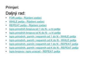 Primjeri:
Daljnji rad:
• FOR petlja - Riješeni zadaci
• WHILE petlja - Riješeni zadaci
• REPEAT petlja - Riješeni zadaci
• Ispis prirodnih brojeva od 1 do N - u tri petlje
• Ispis prirodnih brojeva od K do N - u tri petlje
• Ispis prirodnih, parnih i neparnih od 1 do N - WHILE petlja
• Ispis prirodnih, parnih i neparnih od K do N - WHILE petlja
• Ispis prirodnih, parnih i neparnih od 1 do N - REPEAT petlja
• Ispis prirodnih, parnih i neparnih od K do N - REPEAT petlja
• Ispis brojeva i ispis unazad - REPEAT petlja
 