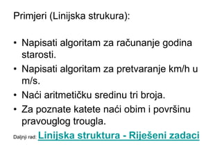 Primjeri (Linijska strukura):
• Napisati algoritam za računanje godina
starosti.
• Napisati algoritam za pretvaranje km/h u
m/s.
• Naći aritmetičku sredinu tri broja.
• Za poznate katete naći obim i površinu
pravouglog trougla.
Daljnji rad: Linijska struktura - Riješeni zadaci
 