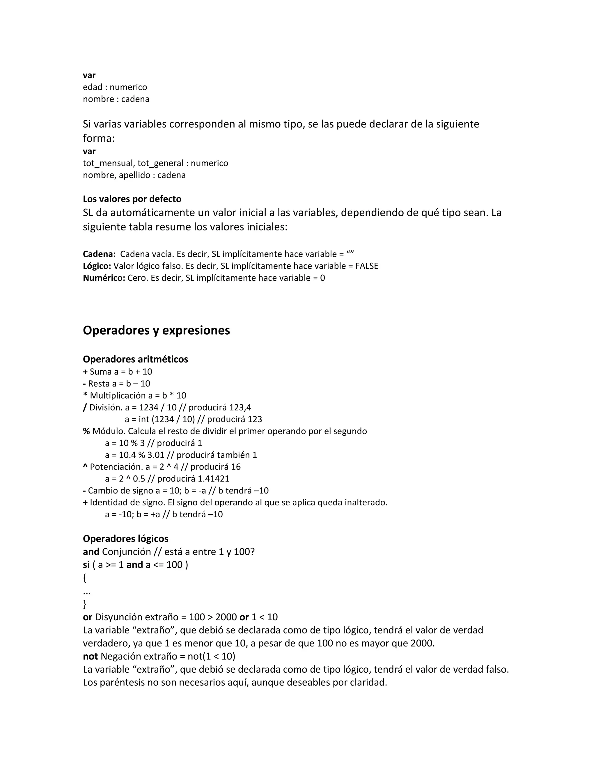 var
edad : numerico
nombre : cadena

Si varias variables corresponden al mismo tipo, se las puede declarar de la siguiente
forma:
var
tot_mensual, tot_general : numerico
nombre, apellido : cadena

Los valores por defecto
SL da automáticamente un valor inicial a las variables, dependiendo de qué tipo sean. La
siguiente tabla resume los valores iniciales:

Cadena: Cadena vacía. Es decir, SL implícitamente hace variable = “”
Lógico: Valor lógico falso. Es decir, SL implícitamente hace variable = FALSE
Numérico: Cero. Es decir, SL implícitamente hace variable = 0




Operadores y expresiones

Operadores aritméticos
+ Suma a = b + 10
- Resta a = b – 10
* Multiplicación a = b * 10
/ División. a = 1234 / 10 // producirá 123,4
            a = int (1234 / 10) // producirá 123
% Módulo. Calcula el resto de dividir el primer operando por el segundo
      a = 10 % 3 // producirá 1
      a = 10.4 % 3.01 // producirá también 1
^ Potenciación. a = 2 ^ 4 // producirá 16
      a = 2 ^ 0.5 // producirá 1.41421
- Cambio de signo a = 10; b = -a // b tendrá –10
+ Identidad de signo. El signo del operando al que se aplica queda inalterado.
      a = -10; b = +a // b tendrá –10

Operadores lógicos
and Conjunción // está a entre 1 y 100?
si ( a >= 1 and a <= 100 )
{
...
}
or Disyunción extraño = 100 > 2000 or 1 < 10
La variable “extraño”, que debió se declarada como de tipo lógico, tendrá el valor de verdad
verdadero, ya que 1 es menor que 10, a pesar de que 100 no es mayor que 2000.
not Negación extraño = not(1 < 10)
La variable “extraño”, que debió se declarada como de tipo lógico, tendrá el valor de verdad falso.
Los paréntesis no son necesarios aquí, aunque deseables por claridad.
 
