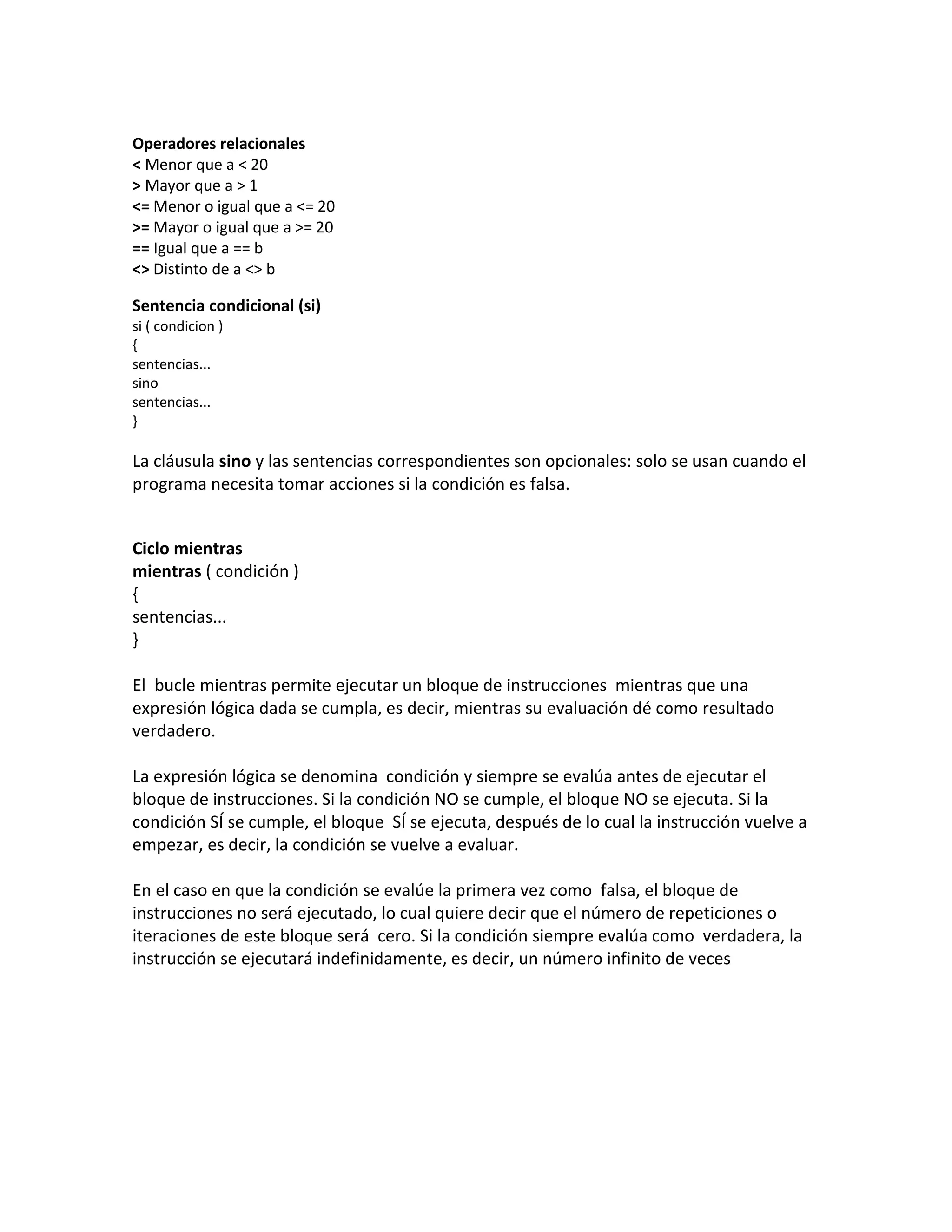 Operadores relacionales
< Menor que a < 20
> Mayor que a > 1
<= Menor o igual que a <= 20
>= Mayor o igual que a >= 20
== Igual que a == b
<> Distinto de a <> b

Sentencia condicional (si)
si ( condicion )
{
sentencias...
sino
sentencias...
}

La cláusula sino y las sentencias correspondientes son opcionales: solo se usan cuando el
programa necesita tomar acciones si la condición es falsa.


Ciclo mientras
mientras ( condición )
{
sentencias...
}

El bucle mientras permite ejecutar un bloque de instrucciones mientras que una
expresión lógica dada se cumpla, es decir, mientras su evaluación dé como resultado
verdadero.

La expresión lógica se denomina condición y siempre se evalúa antes de ejecutar el
bloque de instrucciones. Si la condición NO se cumple, el bloque NO se ejecuta. Si la
condición SÍ se cumple, el bloque SÍ se ejecuta, después de lo cual la instrucción vuelve a
empezar, es decir, la condición se vuelve a evaluar.

En el caso en que la condición se evalúe la primera vez como falsa, el bloque de
instrucciones no será ejecutado, lo cual quiere decir que el número de repeticiones o
iteraciones de este bloque será cero. Si la condición siempre evalúa como verdadera, la
instrucción se ejecutará indefinidamente, es decir, un número infinito de veces
 