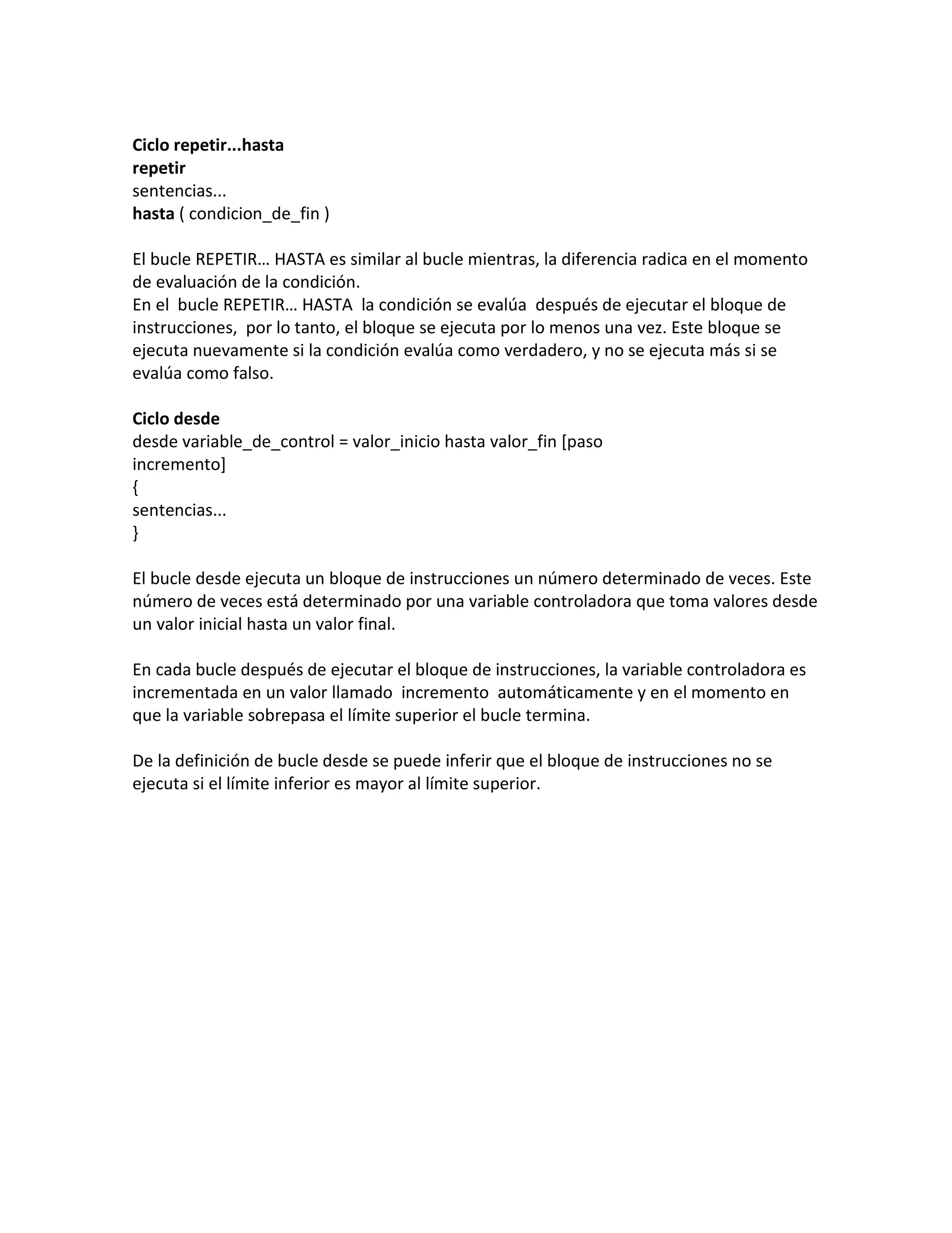 Ciclo repetir...hasta
repetir
sentencias...
hasta ( condicion_de_fin )

El bucle REPETIR… HASTA es similar al bucle mientras, la diferencia radica en el momento
de evaluación de la condición.
En el bucle REPETIR… HASTA la condición se evalúa después de ejecutar el bloque de
instrucciones, por lo tanto, el bloque se ejecuta por lo menos una vez. Este bloque se
ejecuta nuevamente si la condición evalúa como verdadero, y no se ejecuta más si se
evalúa como falso.

Ciclo desde
desde variable_de_control = valor_inicio hasta valor_fin [paso
incremento]
{
sentencias...
}

El bucle desde ejecuta un bloque de instrucciones un número determinado de veces. Este
número de veces está determinado por una variable controladora que toma valores desde
un valor inicial hasta un valor final.

En cada bucle después de ejecutar el bloque de instrucciones, la variable controladora es
incrementada en un valor llamado incremento automáticamente y en el momento en
que la variable sobrepasa el límite superior el bucle termina.

De la definición de bucle desde se puede inferir que el bloque de instrucciones no se
ejecuta si el límite inferior es mayor al límite superior.
 