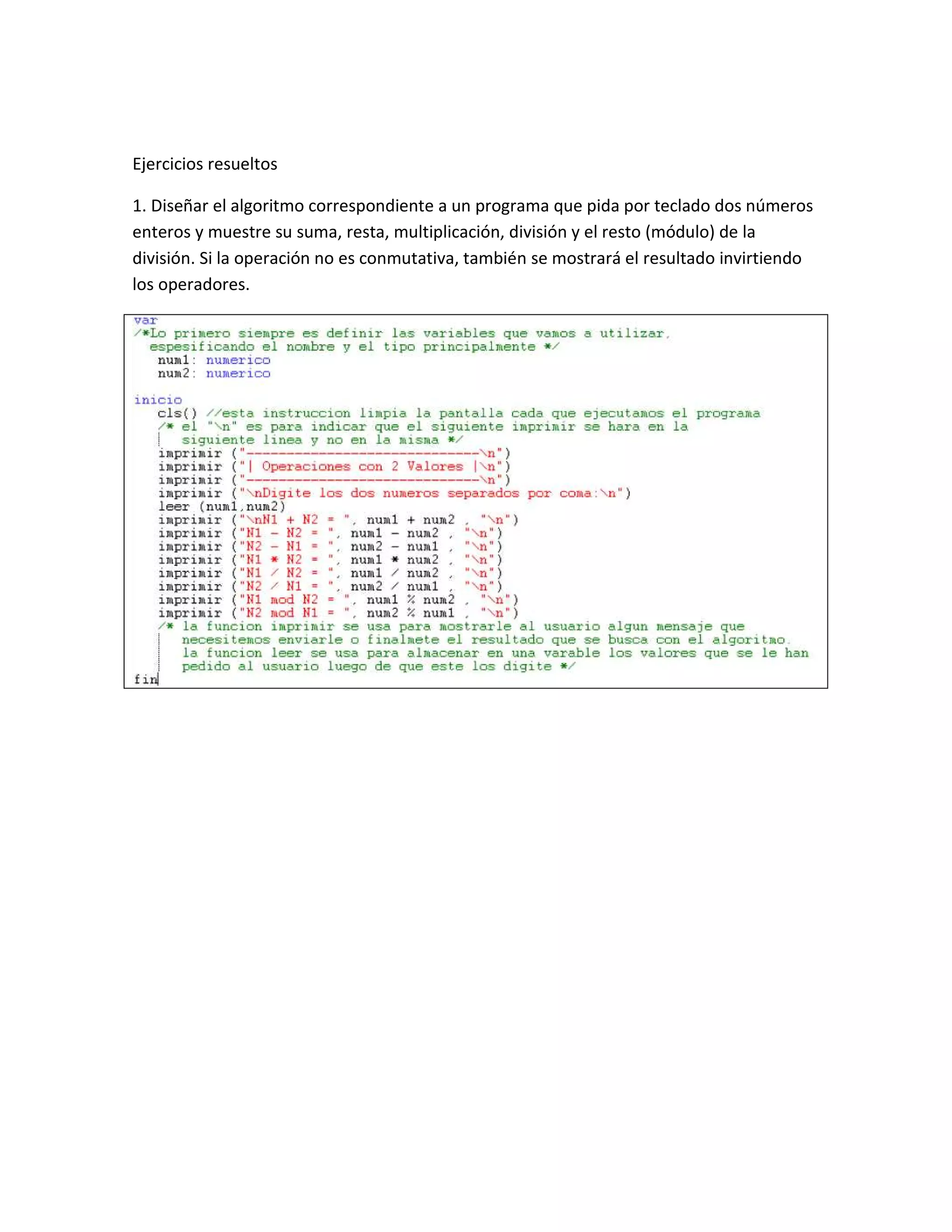 Ejercicios resueltos

1. Diseñar el algoritmo correspondiente a un programa que pida por teclado dos números
enteros y muestre su suma, resta, multiplicación, división y el resto (módulo) de la
división. Si la operación no es conmutativa, también se mostrará el resultado invirtiendo
los operadores.
 
